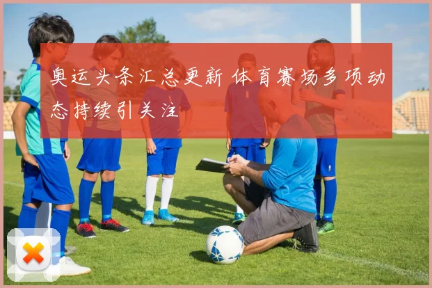 奥运头条汇总更新 体育赛场多项动态持续引关注