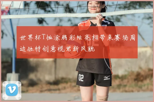 世界杯T恤涂鸦彩绘亮相带来赛场周边独特创意视觉新风貌