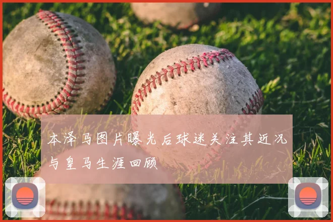 本泽马图片曝光后球迷关注其近况与皇马生涯回顾