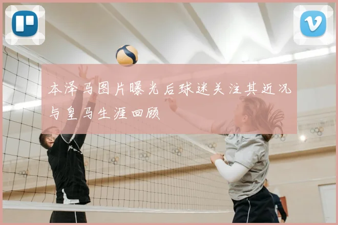 本泽马图片曝光后球迷关注其近况与皇马生涯回顾