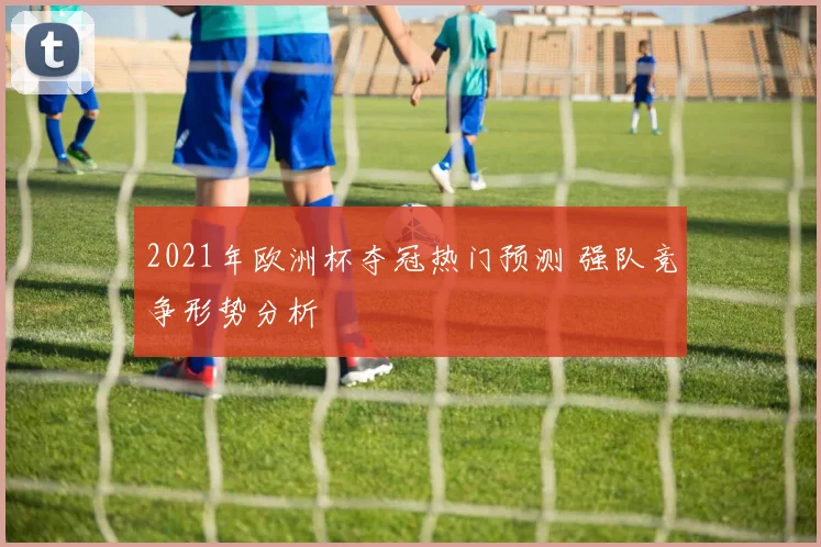 2021年欧洲杯夺冠热门预测 强队竞争形势分析