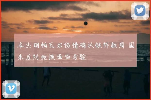 本杰明帕瓦尔伤情确认缺阵数周 国米后防轮换面临考验