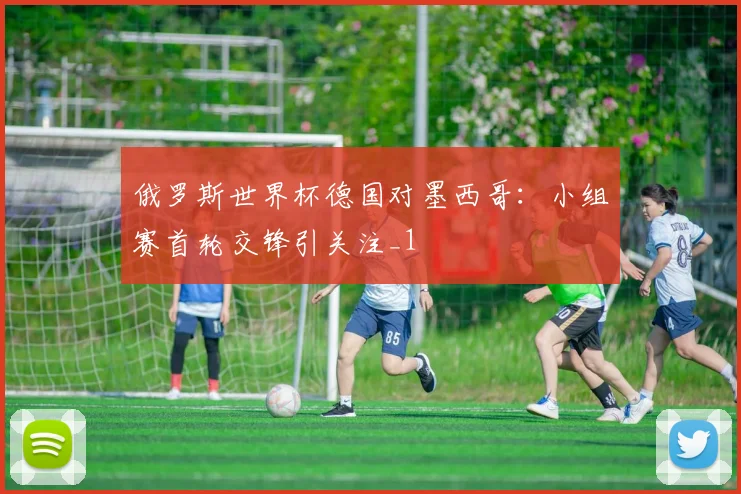 俄罗斯世界杯德国对墨西哥：小组赛首轮交锋引关注_1