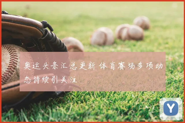 奥运头条汇总更新 体育赛场多项动态持续引关注