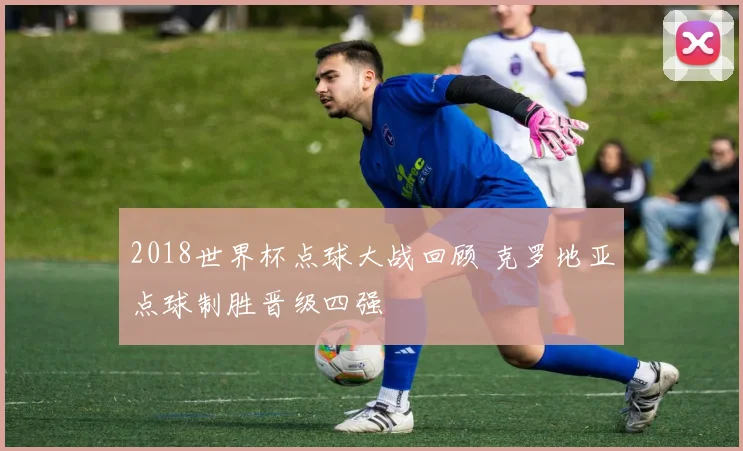 2018世界杯点球大战回顾 克罗地亚点球制胜晋级四强