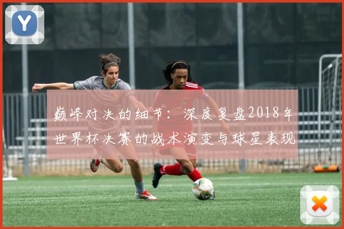 巅峰对决的细节：深度复盘2018年世界杯决赛的战术演变与球星表现
