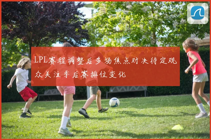 LPL赛程调整后多场焦点对决待定观众关注季后赛排位变化