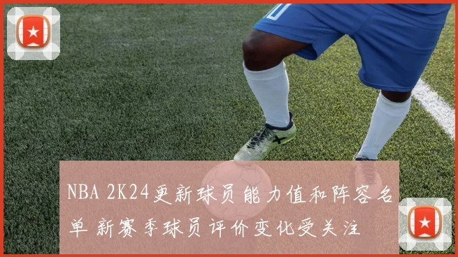 NBA 2K24更新球员能力值和阵容名单 新赛季球员评价变化受关注