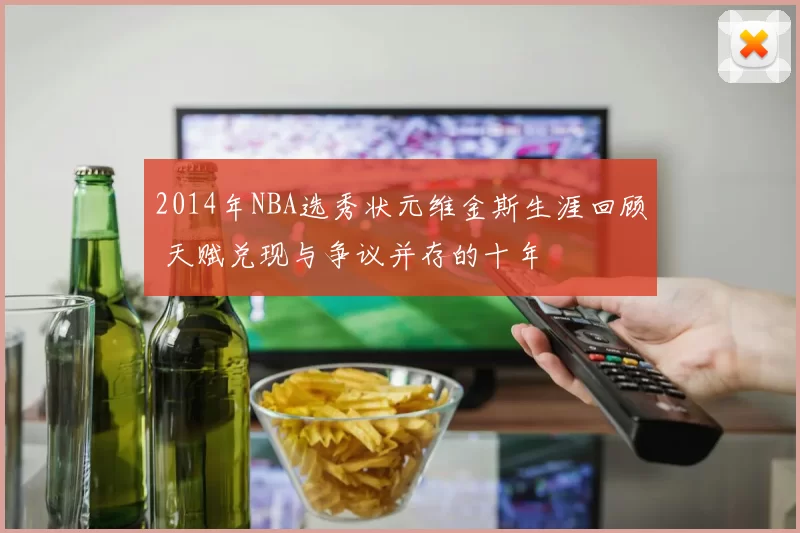 2014年NBA选秀状元维金斯生涯回顾 天赋兑现与争议并存的十年