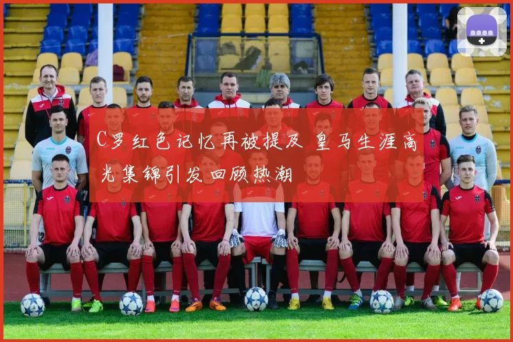 C罗红色记忆再被提及 皇马生涯高光集锦引发回顾热潮