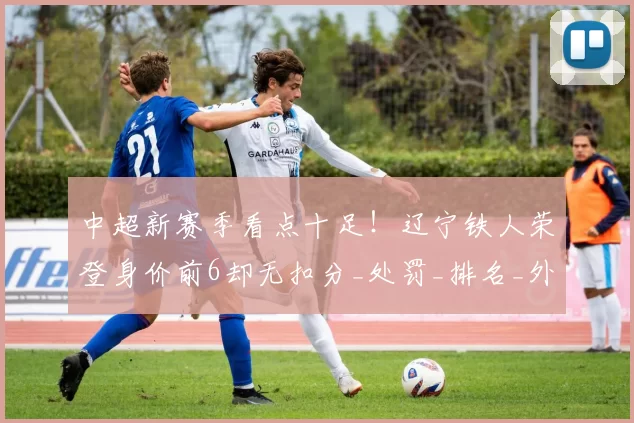 中超新赛季看点十足！辽宁铁人荣登身价前6却无扣分_处罚_排名_外援