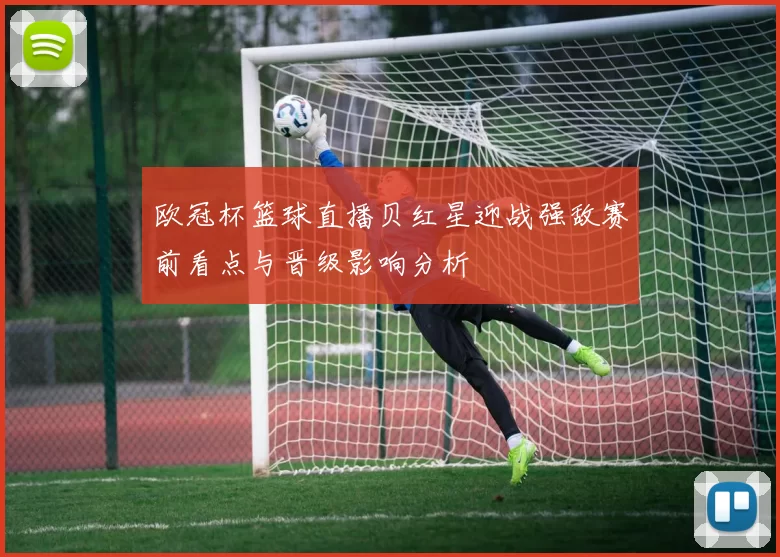 欧冠杯篮球直播贝红星迎战强敌赛前看点与晋级影响分析